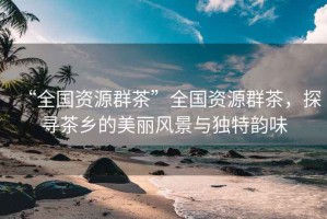 “全國資源群茶”全國資源群茶，探尋茶鄉的美麗風景與獨特韻味