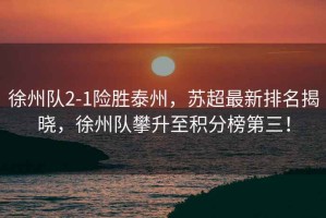 徐州隊2-1險勝泰州，蘇超最新排名揭曉，徐州隊攀升至積分榜第三！