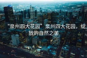 “泉州四大花園”泉州四大花園，綻放的自然之美