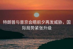 特朗普與普京會晤前夕再發威脅，國際局勢緊張升級