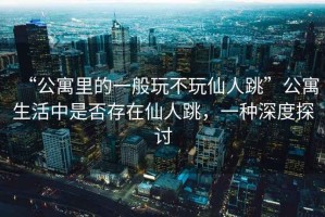 “公寓里的一般玩不玩仙人跳”公寓生活中是否存在仙人跳，一種深度探討