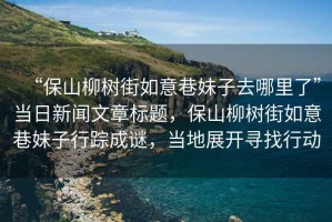 “保山柳樹街如意巷妹子去哪里了”當日新聞文章標題，保山柳樹街如意巷妹子行蹤成謎，當地展開尋找行動