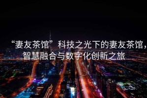 “妻友茶館”科技之光下的妻友茶館，智慧融合與數(shù)字化創(chuàng)新之旅