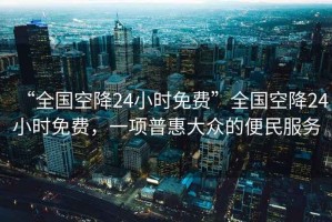“全國空降24小時免費”全國空降24小時免費，一項普惠大眾的便民服務