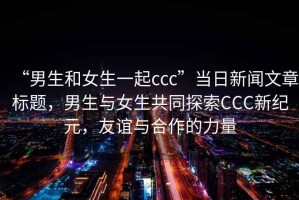 “男生和女生一起ccc”當日新聞文章標題，男生與女生共同探索CCC新紀元，友誼與合作的力量