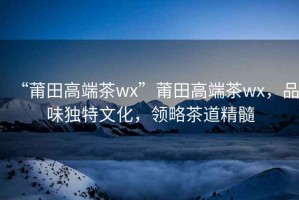 “莆田高端茶wx”莆田高端茶wx，品味獨特文化，領略茶道精髓
