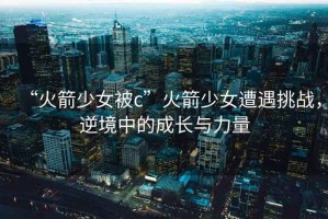 “火箭少女被c”火箭少女遭遇挑戰(zhàn)，逆境中的成長(zhǎng)與力量