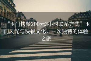 “玉門快餐200元3小時聯系方式”玉門風光與快餐文化，一次獨特的體驗之旅
