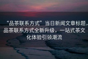 “品茶聯系方式”當日新聞文章標題，品茶聯系方式全新升級，一站式茶文化體驗引領潮流