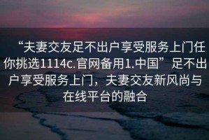 “夫妻交友足不出戶享受服務上門任你挑選1114c.官網(wǎng)備用1.中國”足不出戶享受服務上門，夫妻交友新風尚與在線平臺的融合
