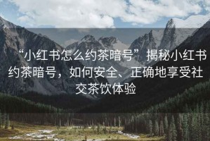 “小紅書怎么約茶暗號(hào)”揭秘小紅書約茶暗號(hào)，如何安全、正確地享受社交茶飲體驗(yàn)