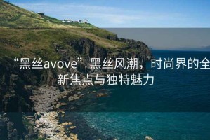 “黑絲avove”黑絲風潮，時尚界的全新焦點與獨特魅力