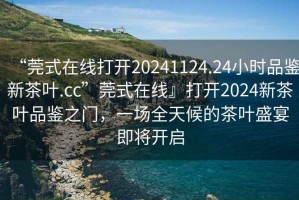 “莞式在線打開20241124.24小時品鑒新茶葉.cc”莞式在線』打開2024新茶葉品鑒之門，一場全天候的茶葉盛宴即將開啟