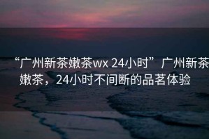 “廣州新茶嫩茶wx 24小時”廣州新茶嫩茶，24小時不間斷的品茗體驗