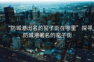 “防城港出名的窯子街在哪里”探尋防城港著名的窯子街