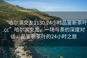 “哈爾濱交友1130.24小時品鑒新茶葉.cc”哈爾濱交友，一場與茶的深度對話，品鑒新茶葉的24小時之旅