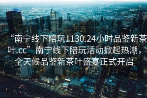 “南寧線下陪玩1130.24小時品鑒新茶葉.cc”南寧線下陪玩活動掀起熱潮，全天候品鑒新茶葉盛宴正式開啟