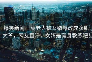 爆笑新聞三高老人被女婿爆改成腹肌大爺，網(wǎng)友直呼，女婿是健身教練吧！