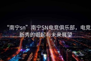 “南寧sn”南寧SN電競(jìng)俱樂(lè)部，電競(jìng)新秀的崛起與未來(lái)展望