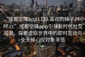 “成都空降app1130.喜歡的妹子24小時.cc”成都空降app引領(lǐng)新時代社交風潮，探索虛擬世界中的即時互動與全天候心儀對象尋覓