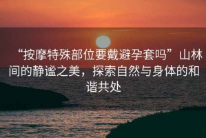 “按摩特殊部位要戴避孕套嗎”山林間的靜謐之美，探索自然與身體的和諧共處