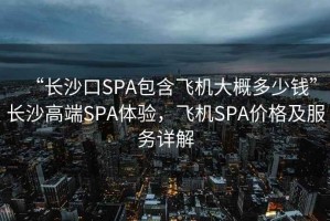 “長沙口SPA包含飛機大概多少錢”長沙高端SPA體驗，飛機SPA價格及服務詳解