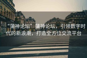“蒲神論壇”蒲神論壇，引領數字時代的新浪潮，打造全方位交流平臺