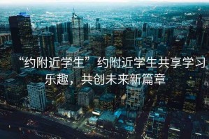 “約附近學(xué)生”約附近學(xué)生共享學(xué)習(xí)樂趣,共創(chuàng)未來新篇章 “約附近學(xué)生”約附近學(xué)生共享學(xué)習(xí)樂趣,共創(chuàng)未來新篇章