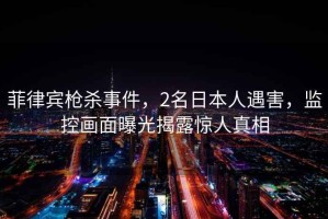 菲律賓槍殺事件，2名日本人遇害，監(jiān)控畫面曝光揭露驚人真相
