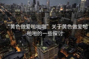 “黃色做愛啪啪啪”關于黃色做愛啪啪啪的一些探討