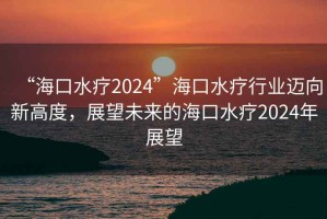 “海口水療2024”海口水療行業(yè)邁向新高度，展望未來的海口水療2024年展望