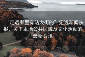 “定遠哪里有站大街的”定遠新聞快報，關于本地公共區域及文化活動的最新資訊