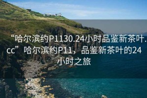 “哈爾濱約P1130.24小時品鑒新茶葉.cc”哈爾濱約P11，品鑒新茶葉的24小時之旅