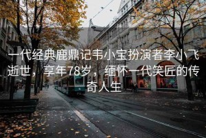 一代經典鹿鼎記韋小寶扮演者李小飛逝世，享年78歲，緬懷一代笑匠的傳奇人生