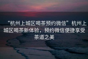 “杭州上城區喝茶預約微信”杭州上城區喝茶新體驗，預約微信便捷享受茶道之美