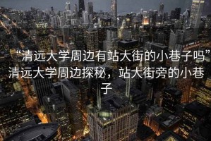 “清遠大學周邊有站大街的小巷子嗎”清遠大學周邊探秘，站大街旁的小巷子