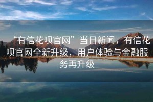 “有信花唄官網”當日新聞，有信花唄官網全新升級，用戶體驗與金融服務再升級