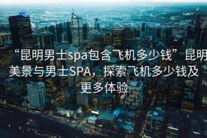 “昆明男士spa包含飛機(jī)多少錢”昆明美景與男士SPA，探索飛機(jī)多少錢及更多體驗(yàn)