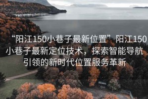 “陽江150小巷子最新位置”陽江150小巷子最新定位技術，探索智能導航引領的新時代位置服務革新