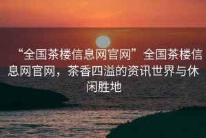 “全國茶樓信息網官網”全國茶樓信息網官網，茶香四溢的資訊世界與休閑勝地