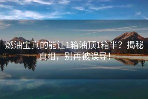 燃油寶真的能讓1箱油頂1箱半？揭秘真相，別再被誤導！