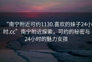 “南寧附近可約1130.喜歡的妹子24小時(shí).cc”南寧附近探索，可約的秘密與24小時(shí)的魅力女孩