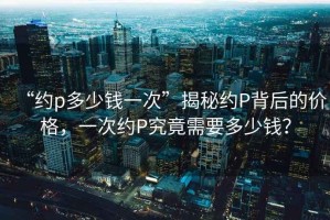 “約p多少錢一次”揭秘約P背后的價格，一次約P究竟需要多少錢？