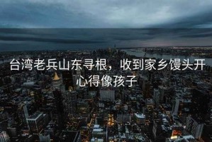 臺灣老兵山東尋根，收到家鄉(xiāng)饅頭開心得像孩子