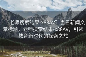 “老師搜索結果-x88AV”當日新聞文章標題，老師搜索結果-x88AV，引領教育新時代的探索之旅