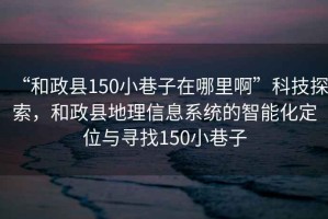“和政縣150小巷子在哪里啊”科技探索，和政縣地理信息系統的智能化定位與尋找150小巷子
