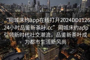 “同城床約app在線打開2024DD1126.24小時品鑒新茶葉.cc”同城床約app引領(lǐng)新時代社交潮流，品鑒新茶葉成為都市生活新風尚