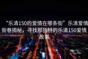 “樂清150的愛情在哪條街”樂清愛情街巷揭秘，尋找那獨特的樂清150愛情故事