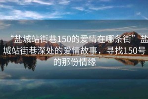 “鹽城站街巷150的愛情在哪條街”鹽城站街巷深處的愛情故事，尋找150號的那份情緣