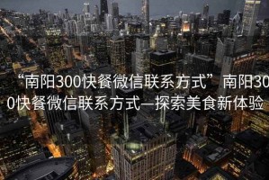“南陽300快餐微信聯系方式”南陽300快餐微信聯系方式—探索美食新體驗